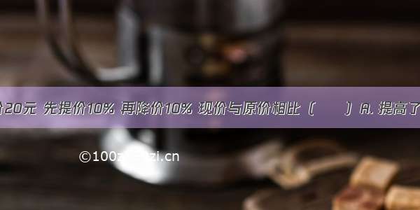 一种商品原价20元 先提价10% 再降价10% 现价与原价相比（　　）A. 提高了B. 相等C. 降