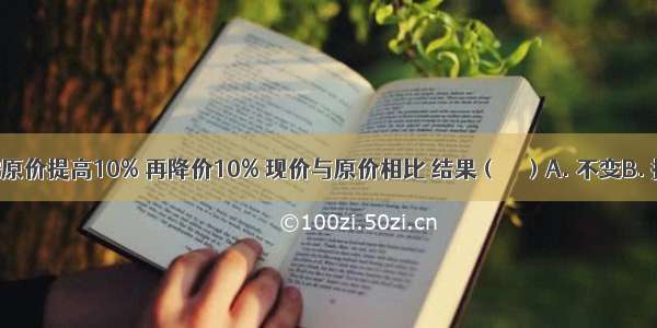 一种商品 按原价提高10% 再降价10% 现价与原价相比 结果（　　）A. 不变B. 提高了C. 降