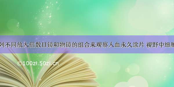 单选题用下列不同放大倍数目镜和物镜的组合来观察人血永久涂片 视野中细胞数目最少的