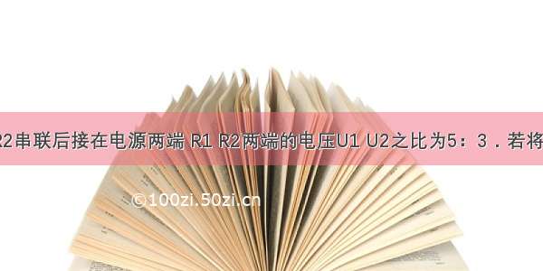 将电阻R1 R2串联后接在电源两端 R1 R2两端的电压U1 U2之比为5：3．若将它们并联后