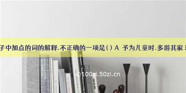 对下列句子中加点的词的解释.不正确的一项是( ) A．予为儿童时.多游其家 游:游玩 B．