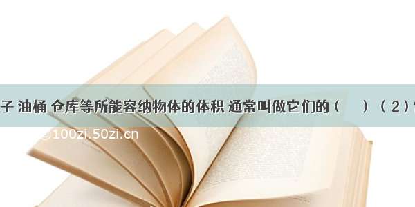 （1）箱子 油桶 仓库等所能容纳物体的体积 通常叫做它们的（　　） （2）常用的容