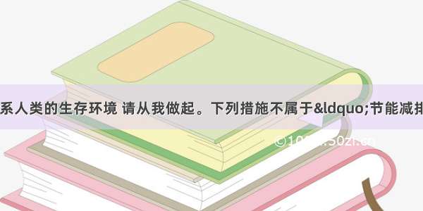 单选题节能减排关系人类的生存环境 请从我做起。下列措施不属于“节能减排”的是A.及