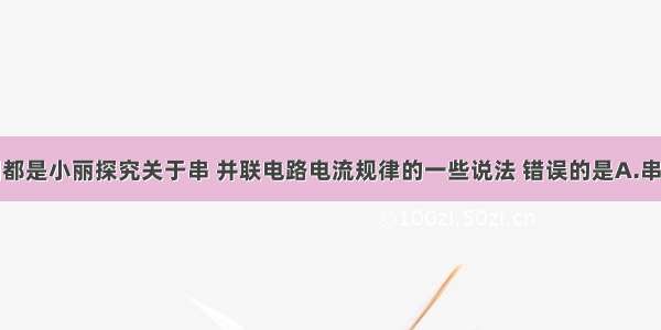 单选题下列都是小丽探究关于串 并联电路电流规律的一些说法 错误的是A.串联电路中电