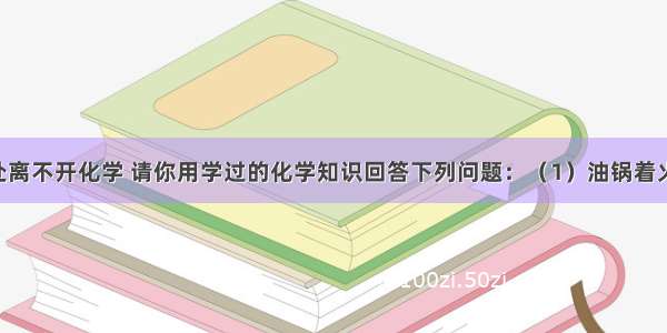 生活中处处离不开化学 请你用学过的化学知识回答下列问题：（1）油锅着火 用锅盖盖