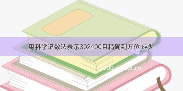 用科学记数法表示302400且精确到万位 应为