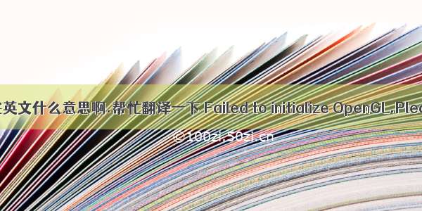 这些英文什么意思啊.帮忙翻译一下 Failed to initialize OpenGL.Pleas