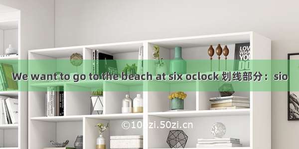 We want to go to the beach at six oclock 划线部分：sio
