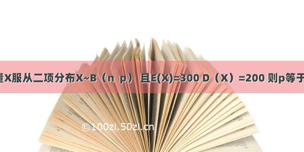 随机变量X服从二项分布X~B（n  p） 且E(X)=300 D（X）=200 则p等于  n=＿＿