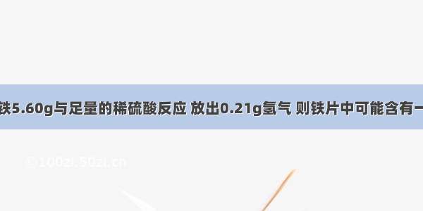 有一不纯的铁5.60g与足量的稀硫酸反应 放出0.21g氢气 则铁片中可能含有一种金属杂质