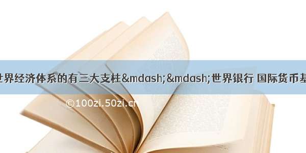 形成战后资本主义世界经济体系的有三大支柱——世界银行 国际货币基金组织与关贸总协