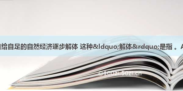 鸦片战争后中国自给自足的自然经济逐步解体 这种&ldquo;解体&rdquo;是指 。A. 西方国家扩大对