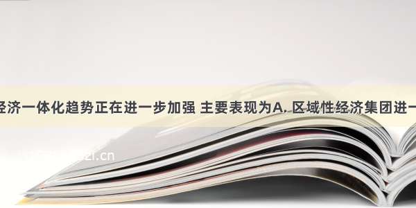 当前全球经济一体化趋势正在进一步加强 主要表现为A. 区域性经济集团进一步削弱B. 