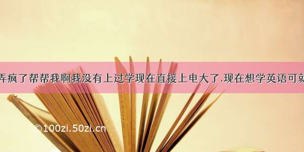 我快被英语弄疯了帮帮我啊我没有上过学现在直接上电大了.现在想学英语可就是弄不懂怎