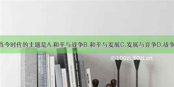 单选题当今时代的主题是A.和平与战争B.和平与发展C.发展与竞争D.战争与发展