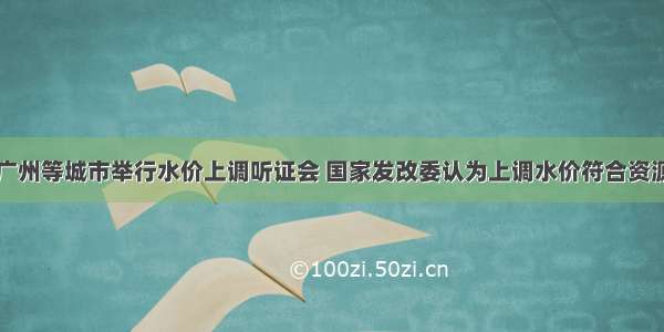 单选题针对广州等城市举行水价上调听证会 国家发改委认为上调水价符合资源价格改革方