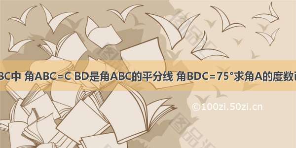 已知三角形ABC中 角ABC=C BD是角ABC的平分线 角BDC=75°求角A的度数已知三角形AB