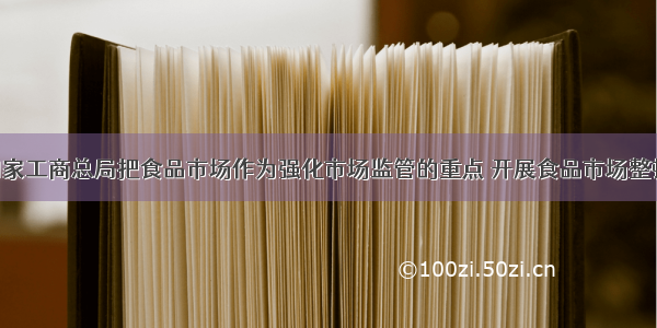 单选题国家工商总局把食品市场作为强化市场监管的重点 开展食品市场整顿 切实保