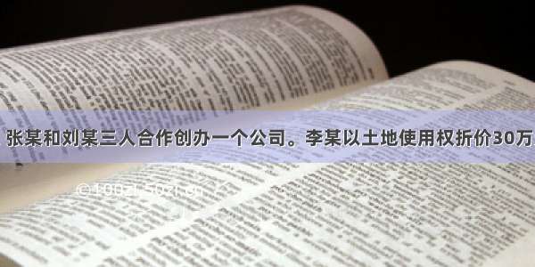 单选题李某 张某和刘某三人合作创办一个公司。李某以土地使用权折价30万元出资 张某