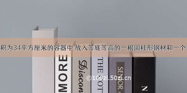 在一个底面积为34平方厘米的容器中 放入等底等高的一根圆柱形钢材和一个圆锥形钢材 