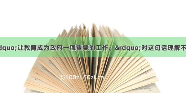 温家宝总理说：&ldquo;让教育成为政府一项重要的工作。&rdquo;对这句话理解不正确的是A. 教育决