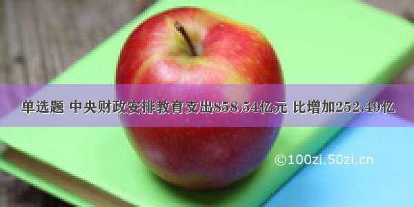 单选题 中央财政安排教育支出858.54亿元 比增加252.49亿