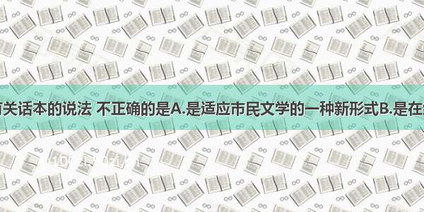 单选题下列有关话本的说法 不正确的是A.是适应市民文学的一种新形式B.是在统治者的倡导