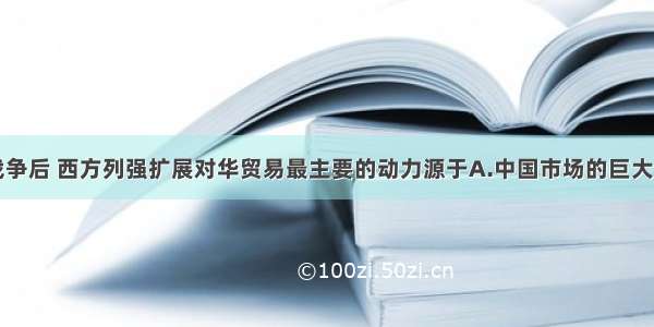 单选题鸦片战争后 西方列强扩展对华贸易最主要的动力源于A.中国市场的巨大潜力B.西方资