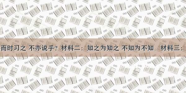 材料一：学而时习之 不亦说乎？材料二：知之为知之 不知为不知。材料三：治理国家要