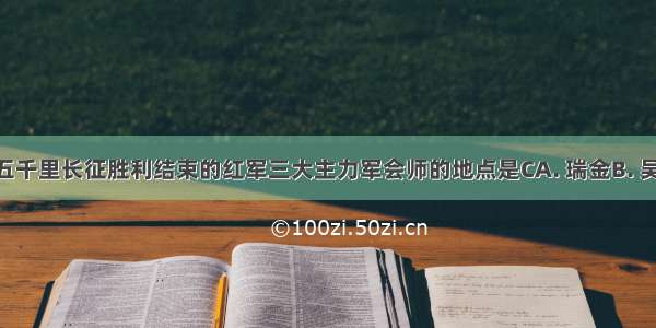 标志二万五千里长征胜利结束的红军三大主力军会师的地点是CA. 瑞金B. 吴起镇C. 会