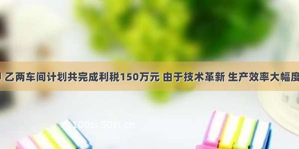 【去年甲 乙两车间计划共完成利税150万元 由于技术革新 生产效率大幅度提高 结果