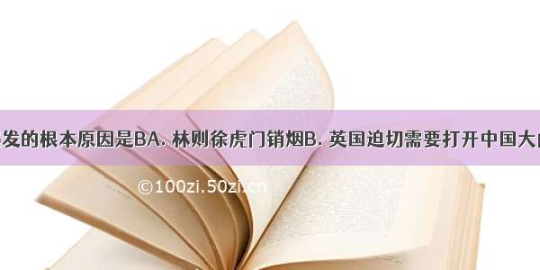 鸦片战争爆发的根本原因是BA. 林则徐虎门销烟B. 英国迫切需要打开中国大门以推销商