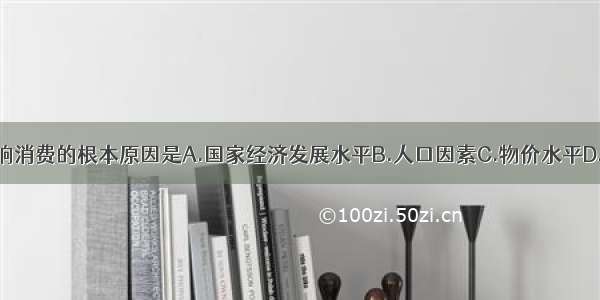 单选题影响消费的根本原因是A.国家经济发展水平B.人口因素C.物价水平D.家庭收入