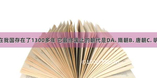 科举制度在我国存在了1300多年 它最终废止的朝代是DA. 隋朝B. 唐朝C. 明朝D. 清朝