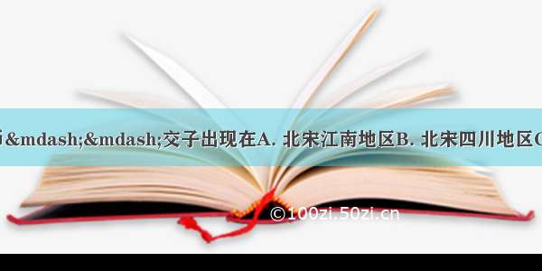 世界上最早的纸币——交子出现在A. 北宋江南地区B. 北宋四川地区C. 南宋江南地区D.