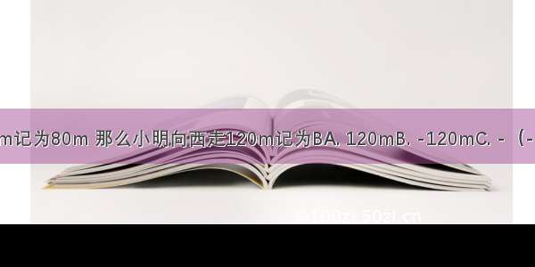 如果小明向东走80m记为80m 那么小明向西走120m记为BA. 120mB. -120mC. -（-120）mD. |-120|m