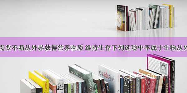 生物的一生需要不断从外界获得营养物质 维持生存下列选项中不属于生物从外界获取营养