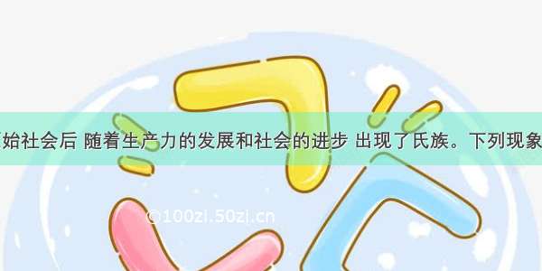 人类进入原始社会后 随着生产力的发展和社会的进步 出现了氏族。下列现象出现在母系