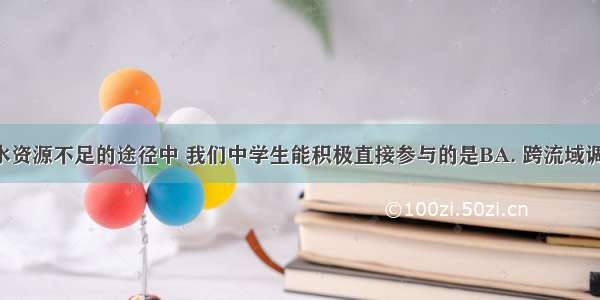 解决我国水资源不足的途径中 我们中学生能积极直接参与的是BA. 跨流域调水B. 节约