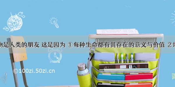 野生动植物是人类的朋友 这是因为 ①每种生命都有其存在的意义与价值 ②地球上的各