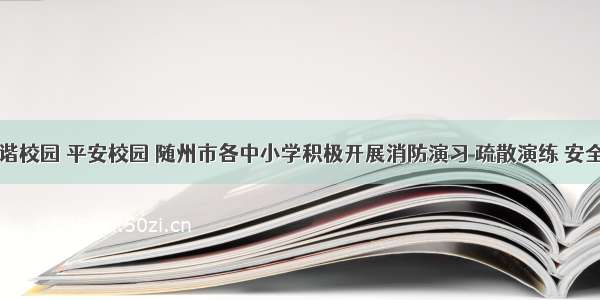 为创建和谐校园 平安校园 随州市各中小学积极开展消防演习 疏散演练 安全教育讲座