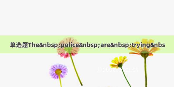 单选题The police are trying&nbs