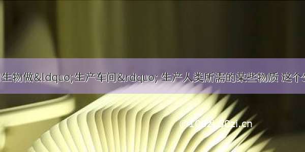 生物反应器：利用生物做“生产车间” 生产人类所需的某些物质 这个生物或生物的某个