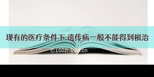 现有的医疗条件下 遗传病一般不能得到根治