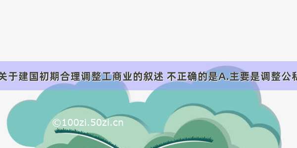 单选题下列关于建国初期合理调整工商业的叙述 不正确的是A.主要是调整公私关系和劳资