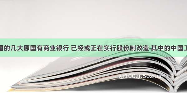 单选题我国的几大原国有商业银行 已经或正在实行股份制改造 其中的中国工商银行 中