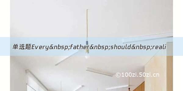 单选题Every father should reali