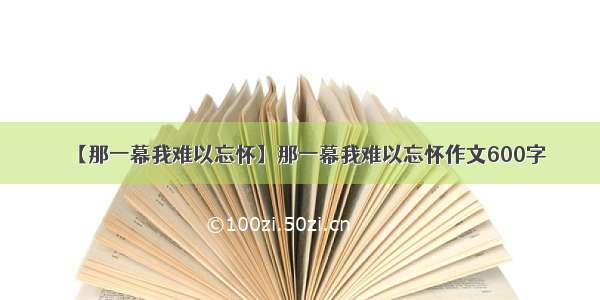 【那一幕我难以忘怀】那一幕我难以忘怀作文600字