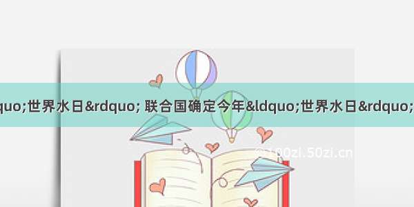 3月22日是第二十届“世界水日” 联合国确定今年“世界水日”的宣传主题是“水