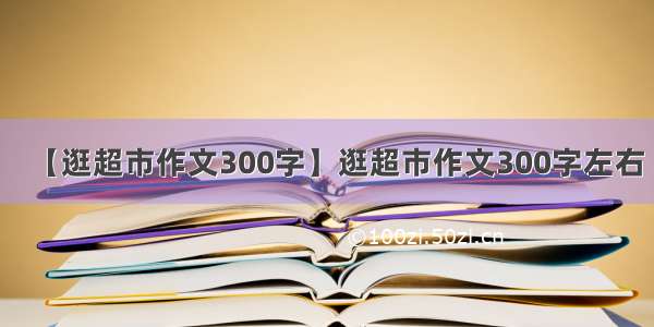 【逛超市作文300字】逛超市作文300字左右